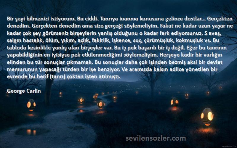 George Carlin Sözleri 
Bir şeyi bilmenizi istiyorum. Bu ciddi. Tanrıya inanma konusuna gelince dostlar... Gerçekten denedim. Gerçekten denedim ama size gerçeği söylemeliyim. Fakat ne kadar uzun yaşar ne kadar çok şey görürseniz birşeylerin yanlış olduğunu o kadar fark ediyorsunuz. S avaş, salgın hastalık, ölüm, yıkım, açlık, fakirlik, işkence, suç, çürümüşlük, kokmuşluk vs. Bu tabloda kesinlikle yanlış olan birşeyler var. Bu iş pek başarılı bir iş değil. Eğer bu tanrının yapabildiğinin en iyisiyse pek etkilenmediğimi söylemeliyim. Herşeye kadir bir varlığın elinden bu tür sonuçlar çıkmamalı. Bu sonuçlar daha çok işinden bezmiş aksi bir devlet memurunun yapacağı türden bir işe benziyor. Ve aramızda kalsın adilce yönetilen bir evrende bu herif (tanrı) çoktan işten atılmıştı.