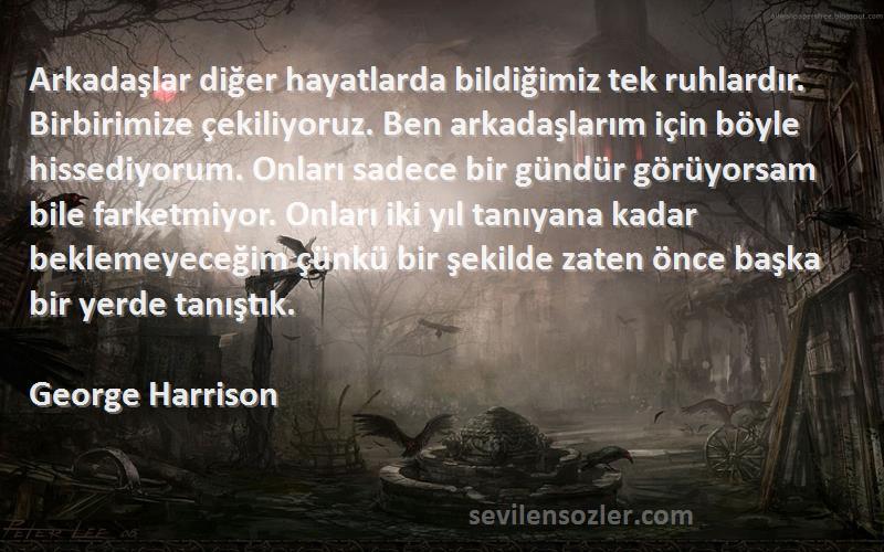 George Harrison Sözleri 
Arkadaşlar diğer hayatlarda bildiğimiz tek ruhlardır. Birbirimize çekiliyoruz. Ben arkadaşlarım için böyle hissediyorum. Onları sadece bir gündür görüyorsam bile farketmiyor. Onları iki yıl tanıyana kadar beklemeyeceğim çünkü bir şekilde zaten önce başka bir yerde tanıştık.