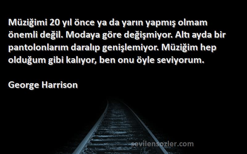 George Harrison Sözleri 
Müziğimi 20 yıl önce ya da yarın yapmış olmam önemli değil. Modaya göre değişmiyor. Altı ayda bir pantolonlarım daralıp genişlemiyor. Müziğim hep olduğum gibi kalıyor, ben onu öyle seviyorum.