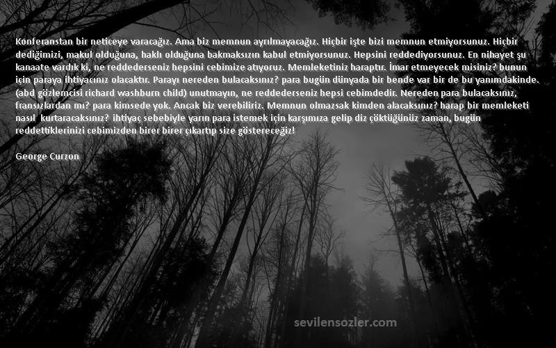 George Curzon Sözleri 
Konferanstan bir neticeye varacağız. Ama biz memnun ayrılmayacağız. Hiçbir işte bizi memnun etmiyorsunuz. Hiçbir dediğimizi, makul olduğuna, haklı olduğuna bakmaksızın kabul etmiyorsunuz. Hepsini reddediyorsunuz. En nihayet şu kanaate vardık ki, ne reddederseniz hepsini cebimize atıyoruz. Memleketiniz haraptır. İmar etmeyecek misiniz? bunun için paraya ihtiyacınız olacaktır. Parayı nereden bulacaksınız? para bugün dünyada bir bende var bir de bu yanımdakinde. (abd gözlemcisi richard washburn child) unutmayın, ne reddederseniz hepsi cebimdedir. Nereden para bulacaksınız, fransızlardan mı? para kimsede yok. Ancak biz verebiliriz. Memnun olmazsak kimden alacaksınız? harap bir memleketi nasıl kurtaracaksınız? ihtiyaç sebebiyle yarın para istemek için karşımıza gelip diz çöktüğünüz zaman, bugün reddettiklerinizi cebimizden birer birer çıkartıp size göstereceğiz!