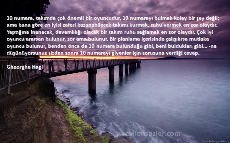 Gheorghe Hagi Sözleri 
10 numara, takımda çok önemli bir oyuncudur, 10 numarayı bulmak kolay bir şey değil; ama bana göre en iyisi zaferi kazanabilecek takımı kurmak, ruhu vermek en zor olaydır. Yaptığına inanacak, devamlılığı olacak bir takım ruhu sağlamak en zor olaydır. Çok iyi oyuncu ararsan bulunur, zor ama bulunur. Bir planlama içerisinde çalışılırsa mutlaka oyuncu bulunur, benden önce de 10 numara bulunduğu gibi, beni buldukları gibi... -ne düşünüyorsunuz sizden sonra 10 numarayı giyenler için sorusuna verdiği cevap.