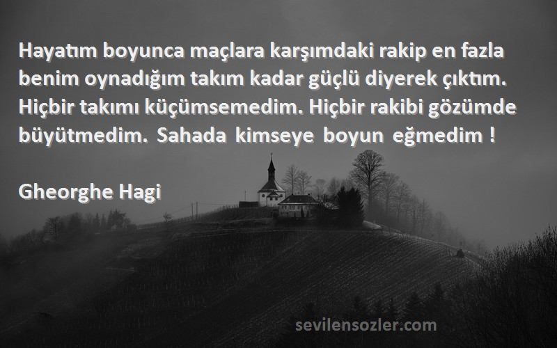 Gheorghe Hagi Sözleri 
Hayatım boyunca maçlara karşımdaki rakip en fazla benim oynadığım takım kadar güçlü diyerek çıktım. Hiçbir takımı küçümsemedim. Hiçbir rakibi gözümde büyütmedim. Sahada kimseye boyun eğmedim !