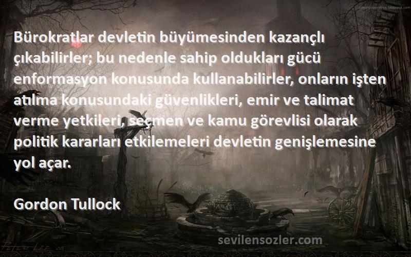 Gordon Tullock Sözleri 
Bürokratlar devletin büyümesinden kazançlı çıkabilirler; bu nedenle sahip oldukları gücü enformasyon konusunda kullanabilirler, onların işten atılma konusundaki güvenlikleri, emir ve talimat verme yetkileri, seçmen ve kamu görevlisi olarak politik kararları etkilemeleri devletin genişlemesine yol açar.