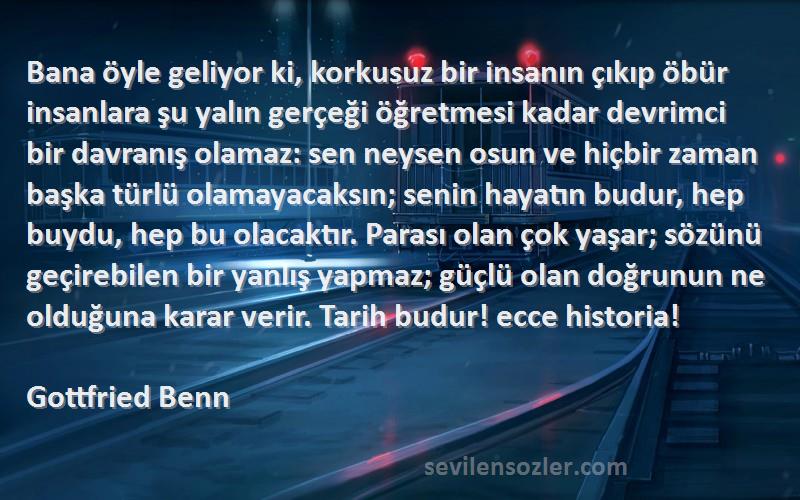 Gottfried Benn Sözleri 
Bana öyle geliyor ki, korkusuz bir insanın çıkıp öbür insanlara şu yalın gerçeği öğretmesi kadar devrimci bir davranış olamaz: sen neysen osun ve hiçbir zaman başka türlü olamayacaksın; senin hayatın budur, hep buydu, hep bu olacaktır. Parası olan çok yaşar; sözünü geçirebilen bir yanlış yapmaz; güçlü olan doğrunun ne olduğuna karar verir. Tarih budur! ecce historia!