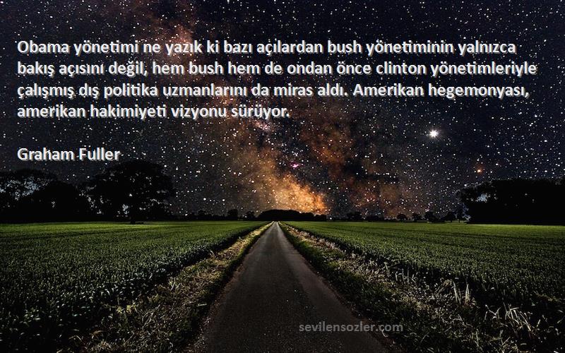 Graham Fuller Sözleri 
Obama yönetimi ne yazık ki bazı açılardan bush yönetiminin yalnızca bakış açısını değil, hem bush hem de ondan önce clinton yönetimleriyle çalışmış dış politika uzmanlarını da miras aldı. Amerikan hegemonyası, amerikan hakimiyeti vizyonu sürüyor.