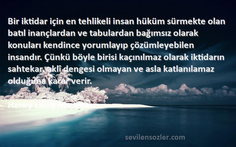 Henry Louis Mencken Sözleri 
Bir iktidar için en tehlikeli insan hüküm sürmekte olan batıl inançlardan ve tabulardan bağımsız olarak konuları kendince yorumlayıp çözümleyebilen insandır. Çünkü böyle birisi kaçınılmaz olarak iktidarın sahtekar, aklî dengesi olmayan ve asla katlanılamaz olduğuna karar verir.