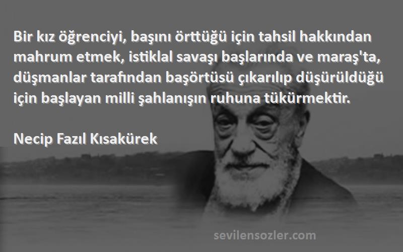 Necip Fazıl Kısakürek Sözleri 
Bir kız öğrenciyi, başını örttüğü için tahsil hakkından mahrum etmek, istiklal savaşı başlarında ve maraş'ta, düşmanlar tarafından başörtüsü çıkarılıp düşürüldüğü için başlayan milli şahlanışın ruhuna tükürmektir.