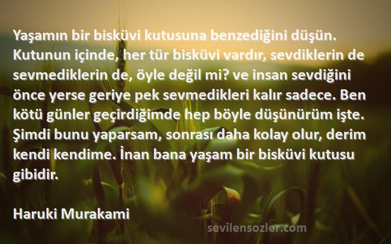 Haruki Murakami Sözleri 
Yaşamın bir bisküvi kutusuna benzediğini düşün. Kutunun içinde, her tür bisküvi vardır, sevdiklerin de sevmediklerin de, öyle değil mi? ve insan sevdiğini önce yerse geriye pek sevmedikleri kalır sadece. Ben kötü günler geçirdiğimde hep böyle düşünürüm işte. Şimdi bunu yaparsam, sonrası daha kolay olur, derim kendi kendime. İnan bana yaşam bir bisküvi kutusu gibidir.