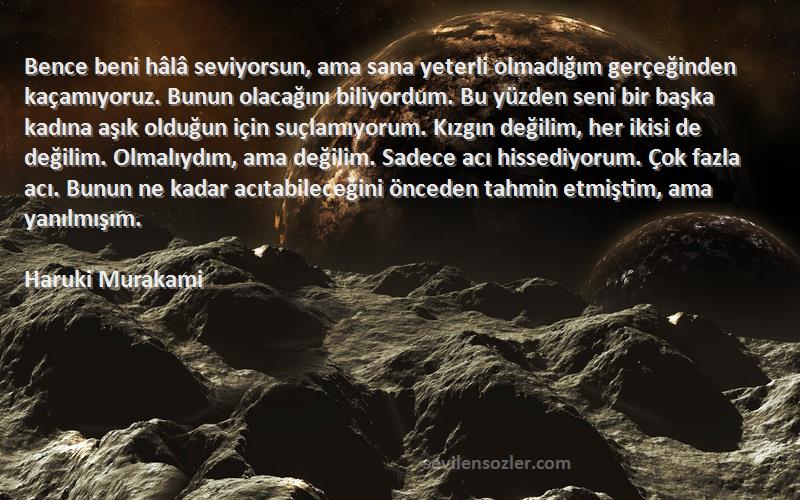 Haruki Murakami Sözleri 
Bence beni hâlâ seviyorsun, ama sana yeterli olmadığım gerçeğinden kaçamıyoruz. Bunun olacağını biliyordum. Bu yüzden seni bir başka kadına aşık olduğun için suçlamıyorum. Kızgın değilim, her ikisi de değilim. Olmalıydım, ama değilim. Sadece acı hissediyorum. Çok fazla acı. Bunun ne kadar acıtabileceğini önceden tahmin etmiştim, ama yanılmışım.