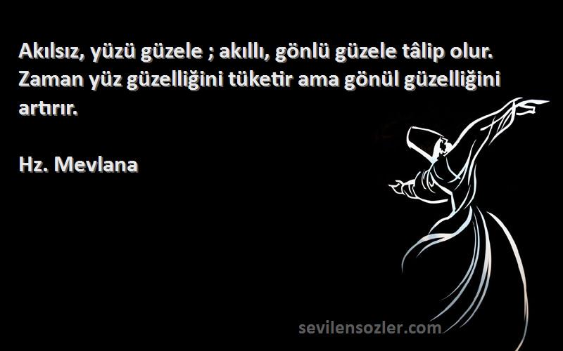 Hz. Mevlana Sözleri 
Akılsız, yüzü güzele ; akıllı, gönlü güzele tâlip olur. Zaman yüz güzelliğini tüketir ama gönül güzelliğini artırır.