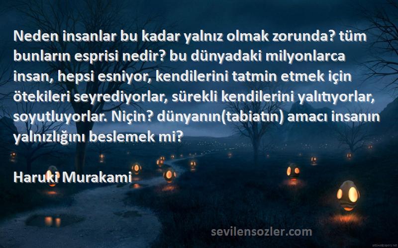 Haruki Murakami Sözleri 
Neden insanlar bu kadar yalnız olmak zorunda? tüm bunların esprisi nedir? bu dünyadaki milyonlarca insan, hepsi esniyor, kendilerini tatmin etmek için ötekileri seyrediyorlar, sürekli kendilerini yalıtıyorlar, soyutluyorlar. Niçin? dünyanın(tabiatın) amacı insanın yalnızlığını beslemek mi?