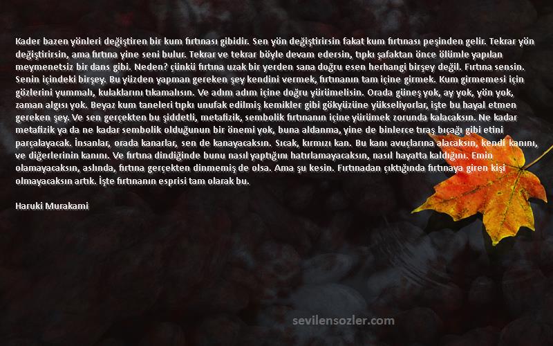 Haruki Murakami Sözleri 
Kader bazen yönleri değiştiren bir kum fırtınası gibidir. Sen yön değiştirirsin fakat kum fırtınası peşinden gelir. Tekrar yön değiştirirsin, ama fırtına yine seni bulur. Tekrar ve tekrar böyle devam edersin, tıpkı şafaktan önce ölümle yapılan meymenetsiz bir dans gibi. Neden? çünkü fırtına uzak bir yerden sana doğru esen herhangi birşey değil. Fırtına sensin. Senin içindeki birşey. Bu yüzden yapman gereken şey kendini vermek, fırtınanın tam içine girmek. Kum girmemesi için gözlerini yummalı, kulaklarını tıkamalısın. Ve adım adım içine doğru yürümelisin. Orada güneş yok, ay yok, yön yok, zaman algısı yok. Beyaz kum taneleri tıpkı unufak edilmiş kemikler gibi gökyüzüne yükseliyorlar, işte bu hayal etmen gereken şey. Ve sen gerçekten bu şiddetli, metafizik, sembolik fırtınanın içine yürümek zorunda kalacaksın. Ne kadar metafizik ya da ne kadar sembolik olduğunun bir önemi yok, buna aldanma, yine de binlerce tıraş bıçağı gibi etini parçalayacak. İnsanlar, orada kanarlar, sen de kanayacaksın. Sıcak, kırmızı kan. Bu kanı avuçlarına alacaksın, kendi kanını, ve diğerlerinin kanını. Ve fırtına dindiğinde bunu nasıl yaptığını hatırlamayacaksın, nasıl hayatta kaldığını. Emin olamayacaksın, aslında, fırtına gerçekten dinmemiş de olsa. Ama şu kesin. Fırtınadan çıktığında fırtınaya giren kişi olmayacaksın artık. İşte fırtınanın esprisi tam olarak bu.