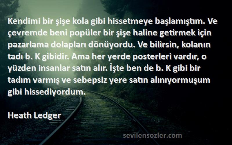 Heath Ledger Sözleri 
Kendimi bir şişe kola gibi hissetmeye başlamıştım. Ve çevremde beni popüler bir şişe haline getirmek için pazarlama dolapları dönüyordu. Ve bilirsin, kolanın tadı b. K gibidir. Ama her yerde posterleri vardır, o yüzden insanlar satın alır. İşte ben de b. K gibi bir tadım varmış ve sebepsiz yere satın alınıyormuşum gibi hissediyordum.