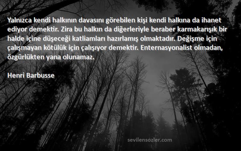 Henri Barbusse Sözleri 
Yalnızca kendi halkının davasını görebilen kişi kendi halkına da ihanet ediyor demektir. Zira bu halkın da diğerleriyle beraber karmakarışık bir halde içine düşeceği katliamları hazırlamış olmaktadır. Değişme için çalışmayan kötülük için çalışıyor demektir. Enternasyonalist olmadan, özgürlükten yana olunamaz.