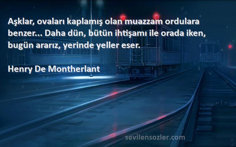 Henry De Montherlant Sözleri 
Aşklar, ovaları kaplamış olan muazzam ordulara benzer... Daha dün, bütün ihtişamı ile orada iken, bugün ararız, yerinde yeller eser.