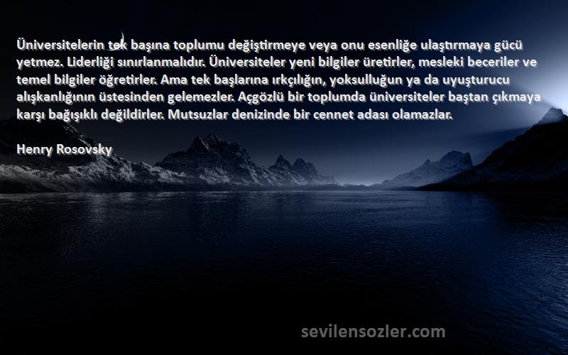 Henry Rosovsky Sözleri 
Üniversitelerin tek başına toplumu değiştirmeye veya onu esenliğe ulaştırmaya gücü yetmez. Liderliği sınırlanmalıdır. Üniversiteler yeni bilgiler üretirler, mesleki beceriler ve temel bilgiler öğretirler. Ama tek başlarına ırkçılığın, yoksulluğun ya da uyuşturucu alışkanlığının üstesinden gelemezler. Açgözlü bir toplumda üniversiteler baştan çıkmaya karşı bağışıklı değildirler. Mutsuzlar denizinde bir cennet adası olamazlar.