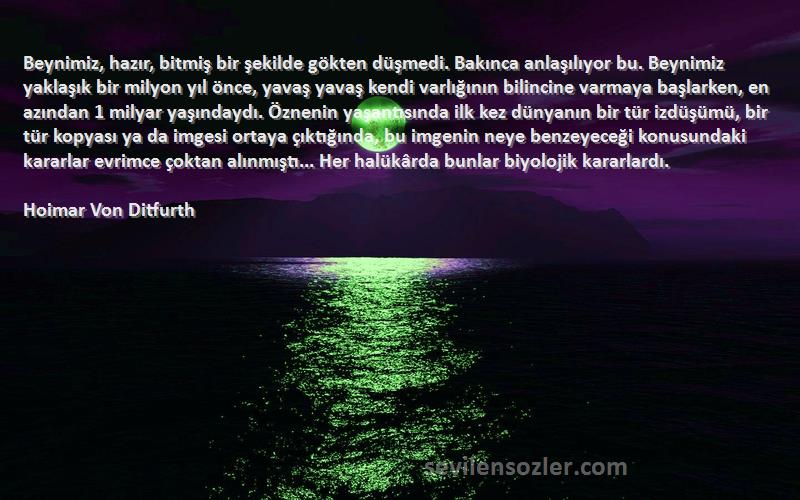 Hoimar Von Ditfurth Sözleri 
Beynimiz, hazır, bitmiş bir şekilde gökten düşmedi. Bakınca anlaşılıyor bu. Beynimiz yaklaşık bir milyon yıl önce, yavaş yavaş kendi varlığının bilincine varmaya başlarken, en azından 1 milyar yaşındaydı. Öznenin yaşantısında ilk kez dünyanın bir tür izdüşümü, bir tür kopyası ya da imgesi ortaya çıktığında, bu imgenin neye benzeyeceği konusundaki kararlar evrimce çoktan alınmıştı... Her halükârda bunlar biyolojik kararlardı.