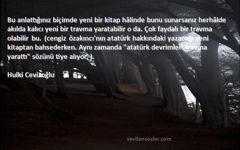 Hulki Cevizoğlu Sözleri 
Bu anlattığınız biçimde yeni bir kitap hâlinde bunu sunarsanız herhâlde akılda kalıcı yeni bir travma yaratabilir o da. Çok faydalı bir travma olabilir bu. (cengiz özakıncı'nın atatürk hakkındaki yazacağı yeni kitaptan bahsederken. Aynı zamanda atatürk devrimleri travma yarattı sözünü tiye alıyor. ).