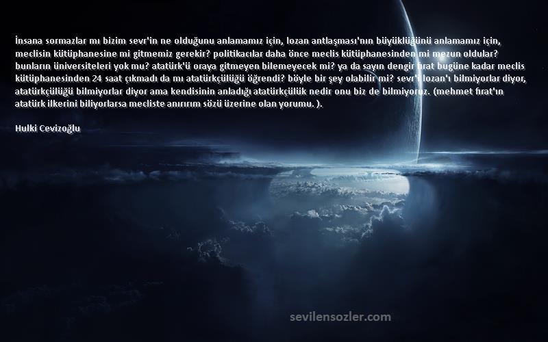 Hulki Cevizoğlu Sözleri 
İnsana sormazlar mı bizim sevr'in ne olduğunu anlamamız için, lozan antlaşması'nın büyüklüğünü anlamamız için, meclisin kütüphanesine mi gitmemiz gerekir? politikacılar daha önce meclis kütüphanesinden mi mezun oldular? bunların üniversiteleri yok mu? atatürk'ü oraya gitmeyen bilemeyecek mi? ya da sayın dengir fırat bugüne kadar meclis kütüphanesinden 24 saat çıkmadı da mı atatürkçülüğü öğrendi? böyle bir şey olabilir mi? sevr'i lozan'ı bilmiyorlar diyor, atatürkçülüğü bilmiyorlar diyor ama kendisinin anladığı atatürkçülük nedir onu biz de bilmiyoruz. (mehmet fırat'ın atatürk ilkerini biliyorlarsa mecliste anırırım sözü üzerine olan yorumu. ).