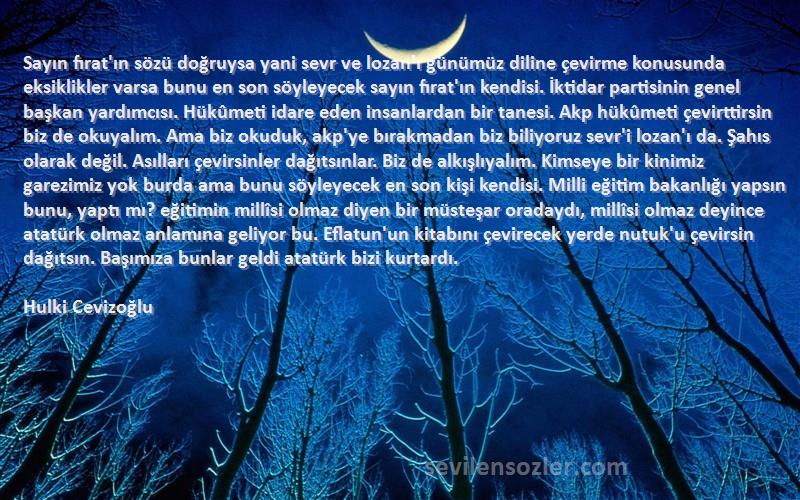 Hulki Cevizoğlu Sözleri 
Sayın fırat'ın sözü doğruysa yani sevr ve lozan'ı günümüz diline çevirme konusunda eksiklikler varsa bunu en son söyleyecek sayın fırat'ın kendisi. İktidar partisinin genel başkan yardımcısı. Hükûmeti idare eden insanlardan bir tanesi. Akp hükûmeti çevirttirsin biz de okuyalım. Ama biz okuduk, akp'ye bırakmadan biz biliyoruz sevr'i lozan'ı da. Şahıs olarak değil. Asılları çevirsinler dağıtsınlar. Biz de alkışlıyalım. Kimseye bir kinimiz garezimiz yok burda ama bunu söyleyecek en son kişi kendisi. Milli eğitim bakanlığı yapsın bunu, yaptı mı? eğitimin millîsi olmaz diyen bir müsteşar oradaydı, millîsi olmaz deyince atatürk olmaz anlamına geliyor bu. Eflatun'un kitabını çevirecek yerde nutuk'u çevirsin dağıtsın. Başımıza bunlar geldi atatürk bizi kurtardı.