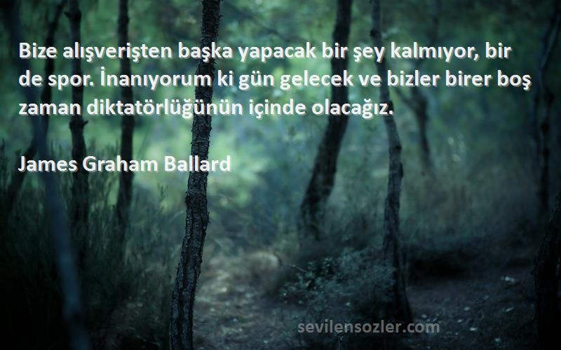 James Graham Ballard Sözleri 
Bize alışverişten başka yapacak bir şey kalmıyor, bir de spor. İnanıyorum ki gün gelecek ve bizler birer boş zaman diktatörlüğünün içinde olacağız.