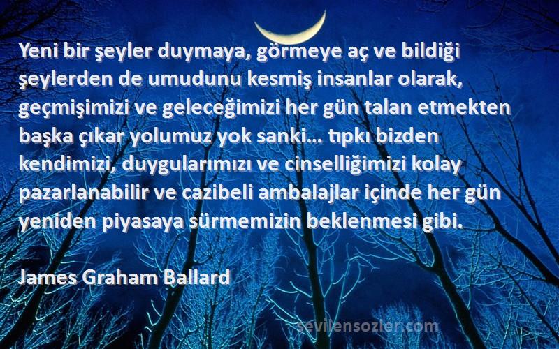 James Graham Ballard Sözleri 
Yeni bir şeyler duymaya, görmeye aç ve bildiği şeylerden de umudunu kesmiş insanlar olarak, geçmişimizi ve geleceğimizi her gün talan etmekten başka çıkar yolumuz yok sanki… tıpkı bizden kendimizi, duygularımızı ve cinselliğimizi kolay pazarlanabilir ve cazibeli ambalajlar içinde her gün yeniden piyasaya sürmemizin beklenmesi gibi.