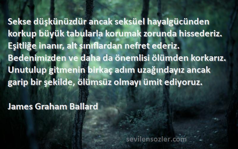 James Graham Ballard Sözleri 
Sekse düşkünüzdür ancak seksüel hayalgücünden korkup büyük tabularla korumak zorunda hissederiz. Eşitliğe inanır, alt sınıflardan nefret ederiz. Bedenimizden ve daha da önemlisi ölümden korkarız. Unutulup gitmenin birkaç adım uzağındayız ancak garip bir şekilde, ölümsüz olmayı ümit ediyoruz.