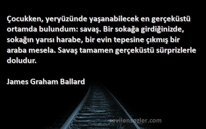 James Graham Ballard Sözleri 
Çocukken, yeryüzünde yaşanabilecek en gerçeküstü ortamda bulundum: savaş. Bir sokağa girdiğinizde, sokağın yarısı harabe, bir evin tepesine çıkmış bir araba mesela. Savaş tamamen gerçeküstü sürprizlerle doludur.