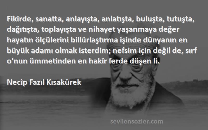 Necip Fazıl Kısakürek Sözleri 
Fikirde, sanatta, anlayışta, anlatışta, buluşta, tutuşta, dağıtışta, toplayışta ve nihayet yaşanmaya değer hayatın ölçülerini billûrlaştırma işinde dünyanın en büyük adamı olmak isterdim; nefsim için değil de, sırf o'nun ümmetinden en hakîr ferde düşen li.