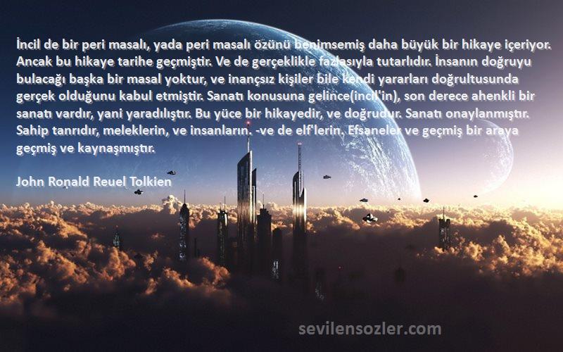 John Ronald Reuel Tolkien Sözleri 
İncil de bir peri masalı, yada peri masalı özünü benimsemiş daha büyük bir hikaye içeriyor. Ancak bu hikaye tarihe geçmiştir. Ve de gerçeklikle fazlasıyla tutarlıdır. İnsanın doğruyu bulacağı başka bir masal yoktur, ve inançsız kişiler bile kendi yararları doğrultusunda gerçek olduğunu kabul etmiştir. Sanatı konusuna gelince(incil'in), son derece ahenkli bir sanatı vardır, yani yaradılıştır. Bu yüce bir hikayedir, ve doğrudur. Sanatı onaylanmıştır. Sahip tanrıdır, meleklerin, ve insanların. -ve de elf'lerin. Efsaneler ve geçmiş bir araya geçmiş ve kaynaşmıştır.