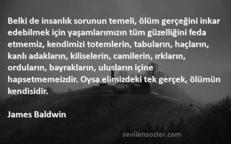 James Baldwin Sözleri 
Belki de insanlık sorunun temeli, ölüm gerçeğini inkar edebilmek için yaşamlarımızın tüm güzelliğini feda etmemiz, kendimizi totemlerin, tabuların, haçların, kanlı adakların, kiliselerin, camilerin, ırkların, orduların, bayrakların, ulusların içine hapsetmemeizdir. Oysa elimizdeki tek gerçek, ölümün kendisidir.