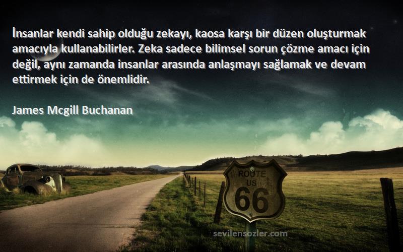 James Mcgill Buchanan Sözleri 
İnsanlar kendi sahip olduğu zekayı, kaosa karşı bir düzen oluşturmak amacıyla kullanabilirler. Zeka sadece bilimsel sorun çözme amacı için değil, aynı zamanda insanlar arasında anlaşmayı sağlamak ve devam ettirmek için de önemlidir.