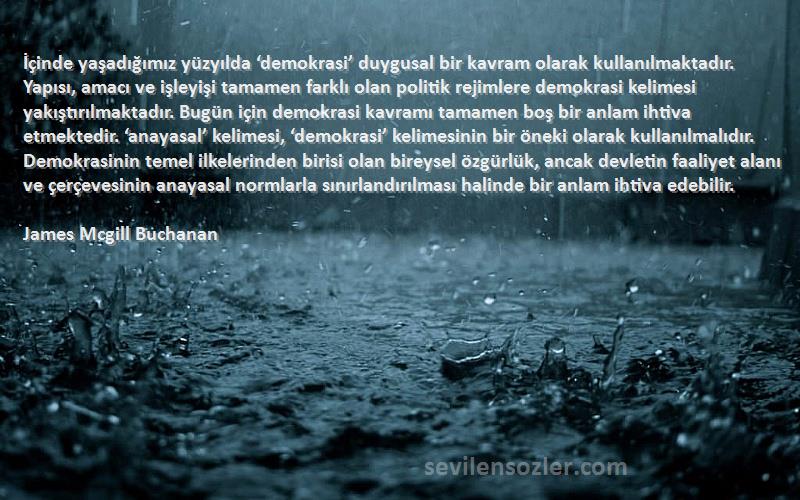 James Mcgill Buchanan Sözleri 
İçinde yaşadığımız yüzyılda ‘demokrasi’ duygusal bir kavram olarak kullanılmaktadır. Yapısı, amacı ve işleyişi tamamen farklı olan politik rejimlere demokrasi kelimesi yakıştırılmaktadır. Bugün için demokrasi kavramı tamamen boş bir anlam ihtiva etmektedir. ‘anayasal’ kelimesi, ‘demokrasi’ kelimesinin bir öneki olarak kullanılmalıdır. Demokrasinin temel ilkelerinden birisi olan bireysel özgürlük, ancak devletin faaliyet alanı ve çerçevesinin anayasal normlarla sınırlandırılması halinde bir anlam ihtiva edebilir.