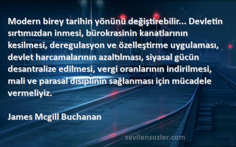 James Mcgill Buchanan Sözleri 
Modern birey tarihin yönünü değiştirebilir... Devletin sırtımızdan inmesi, bürokrasinin kanatlarının kesilmesi, deregulasyon ve özelleştirme uygulaması, devlet harcamalarının azaltılması, siyasal gücün desantralize edilmesi, vergi oranlarının indirilmesi, mali ve parasal disiplinin sağlanması için mücadele vermeliyiz.