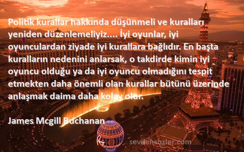 James Mcgill Buchanan Sözleri 
Politik kurallar hakkında düşünmeli ve kuralları yeniden düzenlemeliyiz.... İyi oyunlar, iyi oyunculardan ziyade iyi kurallara bağlıdır. En başta kuralların nedenini anlarsak, o takdirde kimin iyi oyuncu olduğu ya da iyi oyuncu olmadığını tespit etmekten daha önemli olan kurallar bütünü üzerinde anlaşmak daima daha kolay olur.