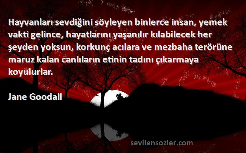 Jane Goodall Sözleri 
Hayvanları sevdiğini söyleyen binlerce insan, yemek vakti gelince, hayatlarını yaşanılır kılabilecek her şeyden yoksun, korkunç acılara ve mezbaha terörüne maruz kalan canlıların etinin tadını çıkarmaya koyulurlar.