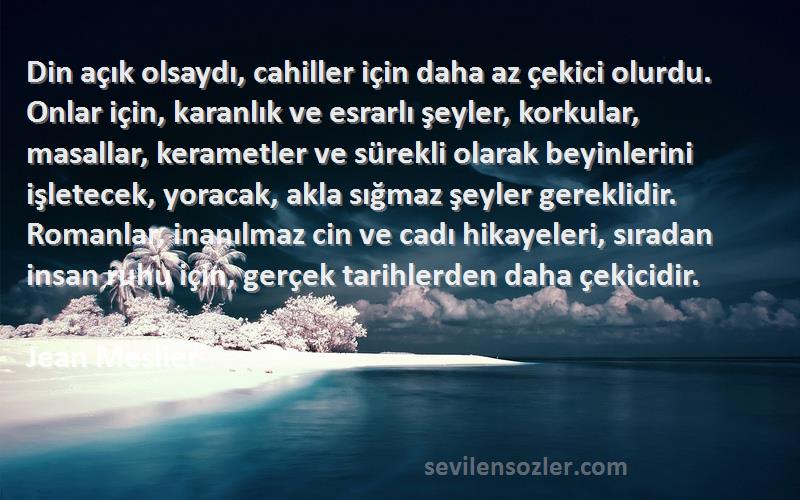 Jean Meslier Sözleri 
Din açık olsaydı, cahiller için daha az çekici olurdu. Onlar için, karanlık ve esrarlı şeyler, korkular, masallar, kerametler ve sürekli olarak beyinlerini işletecek, yoracak, akla sığmaz şeyler gereklidir. Romanlar, inanılmaz cin ve cadı hikayeleri, sıradan insan ruhu için, gerçek tarihlerden daha çekicidir.