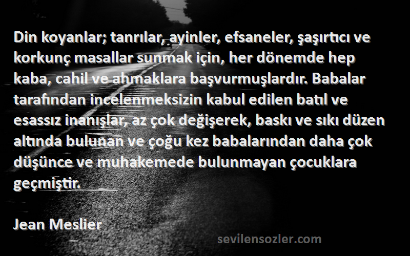 Jean Meslier Sözleri 
Din koyanlar; tanrılar, ayinler, efsaneler, şaşırtıcı ve korkunç masallar sunmak için, her dönemde hep kaba, cahil ve ahmaklara başvurmuşlardır. Babalar tarafından incelenmeksizin kabul edilen batıl ve esassız inanışlar, az çok değişerek, baskı ve sıkı düzen altında bulunan ve çoğu kez babalarından daha çok düşünce ve muhakemede bulunmayan çocuklara geçmiştir.