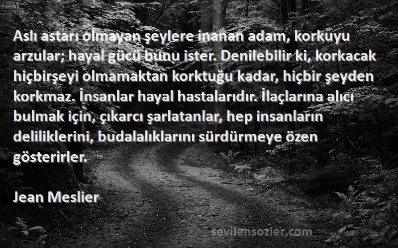 Jean Meslier Sözleri 
Aslı astarı olmayan şeylere inanan adam, korkuyu arzular; hayal gücü bunu ister. Denilebilir ki, korkacak hiçbirşeyi olmamaktan korktuğu kadar, hiçbir şeyden korkmaz. İnsanlar hayal hastalarıdır. İlaçlarına alıcı bulmak için, çıkarcı şarlatanlar, hep insanların deliliklerini, budalalıklarını sürdürmeye özen gösterirler.