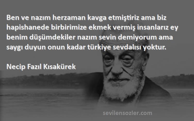 Necip Fazıl Kısakürek Sözleri 
Ben ve nazım herzaman kavga etmiştiriz ama biz hapishanede birbirimize ekmek vermiş insanlarız ey benim düşümdekiler nazım sevin demiyorum ama saygı duyun onun kadar türkiye sevdalısı yoktur.