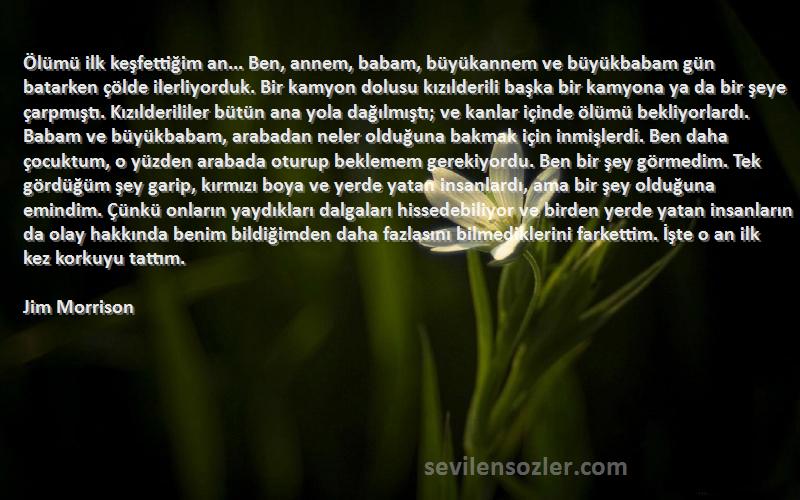 Jim Morrison Sözleri 
Ölümü ilk keşfettiğim an... Ben, annem, babam, büyükannem ve büyükbabam gün batarken çölde ilerliyorduk. Bir kamyon dolusu kızılderili başka bir kamyona ya da bir şeye çarpmıştı. Kızılderililer bütün ana yola dağılmıştı; ve kanlar içinde ölümü bekliyorlardı. Babam ve büyükbabam, arabadan neler olduğuna bakmak için inmişlerdi. Ben daha çocuktum, o yüzden arabada oturup beklemem gerekiyordu. Ben bir şey görmedim. Tek gördüğüm şey garip, kırmızı boya ve yerde yatan insanlardı, ama bir şey olduğuna emindim. Çünkü onların yaydıkları dalgaları hissedebiliyor ve birden yerde yatan insanların da olay hakkında benim bildiğimden daha fazlasını bilmediklerini farkettim. İşte o an ilk kez korkuyu tattım.