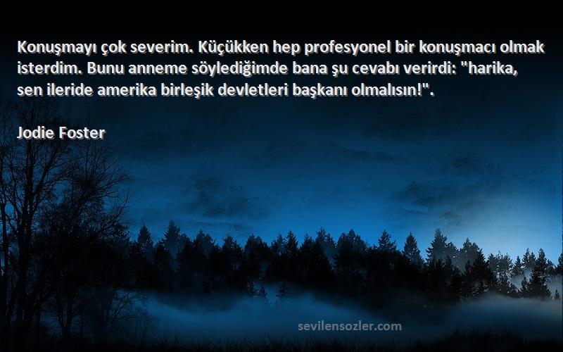 Jodie Foster Sözleri 
Konuşmayı çok severim. Küçükken hep profesyonel bir konuşmacı olmak isterdim. Bunu anneme söylediğimde bana şu cevabı verirdi: harika, sen ileride amerika birleşik devletleri başkanı olmalısın!.