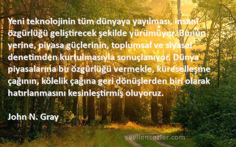 John N. Gray Sözleri 
Yeni teknolojinin tüm dünyaya yayılması, insanî özgürlüğü geliştirecek şekilde yürümüyor. Bunun yerine, piyasa güçlerinin, toplumsal ve siyasal denetimden kurtulmasıyla sonuçlanıyor. Dünya piyasalarına bu özgürlüğü vermekle, küreselleşme çağının, kölelik çağına geri dönüşlerden biri olarak hatırlanmasını kesinleştirmiş oluyoruz.