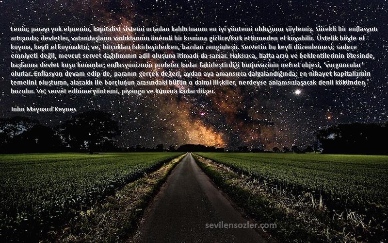 John Maynard Keynes Sözleri 
Lenin; parayı yok etmenin, kapitalist sistemi ortadan kaldırmanın en iyi yöntemi olduğunu söylemiş. Sürekli bir enflasyon artışında; devletler, vatandaşların varlıklarının önemli bir kısmına gizlice/fark ettirmeden el koyabilir. Üstelik böyle el koyma, keyfi el koymaktır; ve, birçokları fakirleşirlerken, bazıları zenginleşir. Servetin bu keyfi düzenlemesi; sadece emniyeti değil, mevcut servet dağılımının adil oluşuna itimadı da sarsar. Haksızca, hatta arzu ve beklentilerinin ötesinde, başlarına devlet kuşu konanlar; enflasyonizmin proleter kadar fakirleştirdiği burjuvazinin nefret objesi, ‘vurguncular’ olurlar. Enflasyon devam edip de, paranın gerçek değeri, aydan aya amansızca dalgalandığında; en nihayet kapitalizmin temelini oluşturan, alacaklı ile borçlunun arasındaki bütün o daimi ilişkiler, nerdeyse anlamsızlaşacak denli kökünden bozulur. Ve; servet edinme yöntemi, piyango ve kumara kadar düşer.