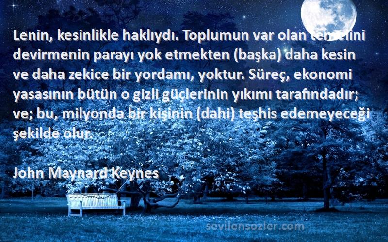 John Maynard Keynes Sözleri 
Lenin, kesinlikle haklıydı. Toplumun var olan temelini devirmenin parayı yok etmekten (başka) daha kesin ve daha zekice bir yordamı, yoktur. Süreç, ekonomi yasasının bütün o gizli güçlerinin yıkımı tarafındadır; ve; bu, milyonda bir kişinin (dahi) teşhis edemeyeceği şekilde olur.