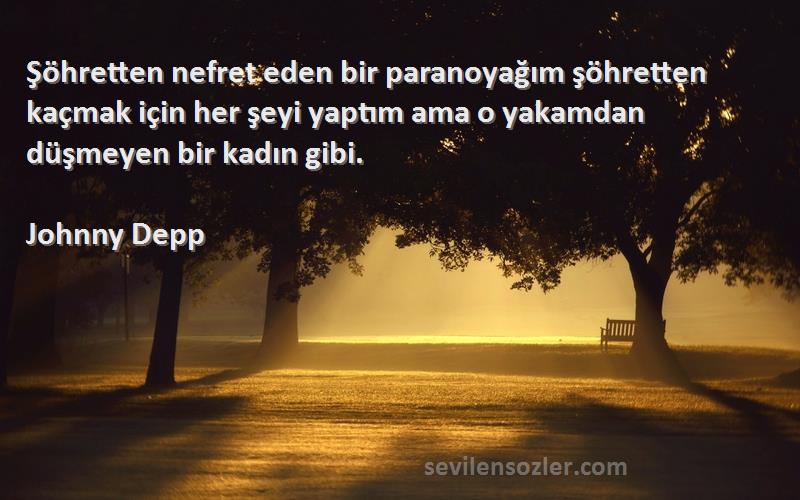 Johnny Depp Sözleri 
Şöhretten nefret eden bir paranoyağım şöhretten kaçmak için her şeyi yaptım ama o yakamdan düşmeyen bir kadın gibi.