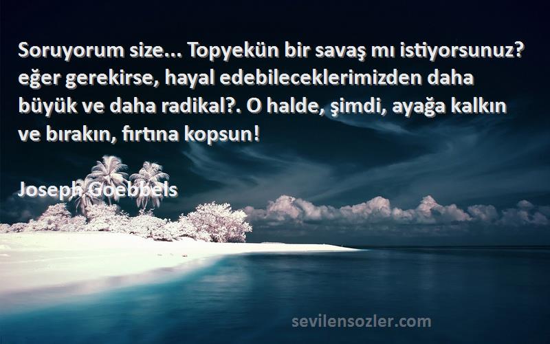 Joseph Goebbels Sözleri 
Soruyorum size... Topyekün bir savaş mı istiyorsunuz? eğer gerekirse, hayal edebileceklerimizden daha büyük ve daha radikal?. O halde, şimdi, ayağa kalkın ve bırakın, fırtına kopsun!