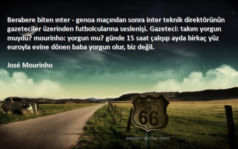 José Mourinho Sözleri 
Berabere biten ınter - genoa maçından sonra inter teknik direktörünün gazeteciler üzerinden futbolcularına seslenişi. Gazeteci: takım yorgun muydu? mourinho: yorgun mu? günde 15 saat çalışıp ayda birkaç yüz euroyla evine dönen baba yorgun olur, biz değil.