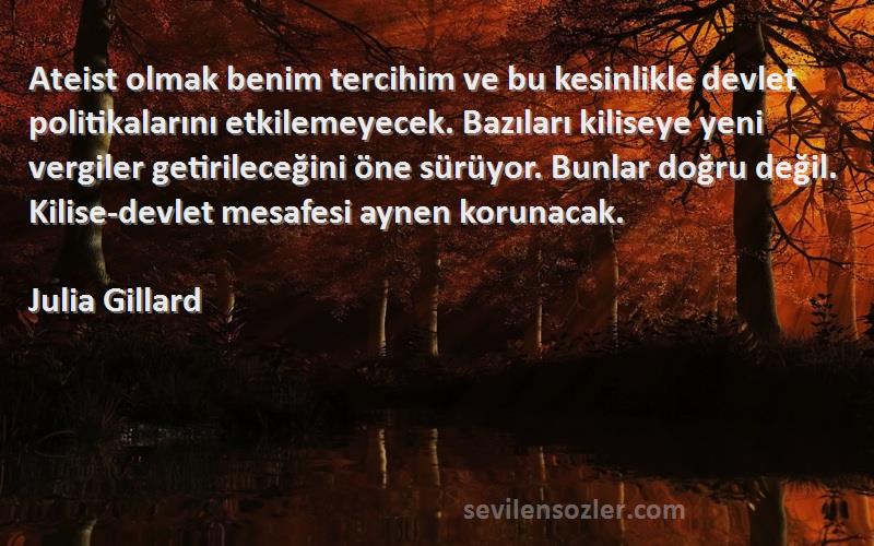 Julia Gillard Sözleri 
Ateist olmak benim tercihim ve bu kesinlikle devlet politikalarını etkilemeyecek. Bazıları kiliseye yeni vergiler getirileceğini öne sürüyor. Bunlar doğru değil. Kilise-devlet mesafesi aynen korunacak.