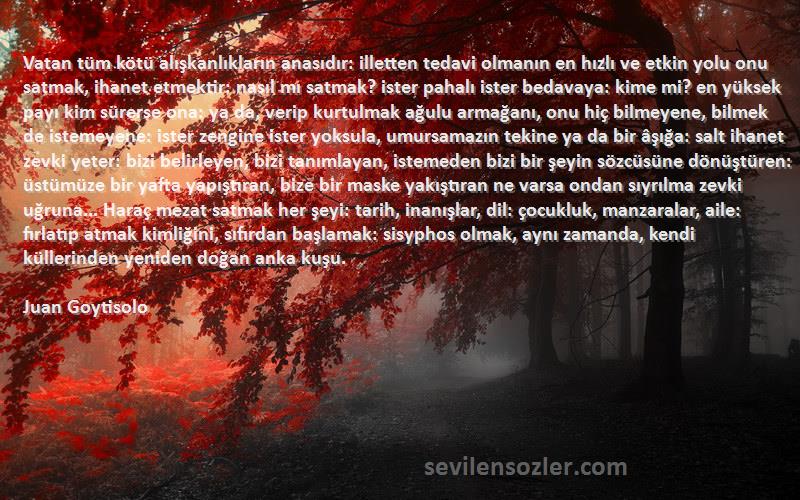 Juan Goytisolo Sözleri 
Vatan tüm kötü alışkanlıkların anasıdır: illetten tedavi olmanın en hızlı ve etkin yolu onu satmak, ihanet etmektir: nasıl mı satmak? ister pahalı ister bedavaya: kime mi? en yüksek payı kim sürerse ona: ya da, verip kurtulmak ağulu armağanı, onu hiç bilmeyene, bilmek de istemeyene: ister zengine ister yoksula, umursamazın tekine ya da bir âşığa: salt ihanet zevki yeter: bizi belirleyen, bizi tanımlayan, istemeden bizi bir şeyin sözcüsüne dönüştüren: üstümüze bir yafta yapıştıran, bize bir maske yakıştıran ne varsa ondan sıyrılma zevki uğruna... Haraç mezat satmak her şeyi: tarih, inanışlar, dil: çocukluk, manzaralar, aile: fırlatıp atmak kimliğini, sıfırdan başlamak: sisyphos olmak, aynı zamanda, kendi küllerinden yeniden doğan anka kuşu.